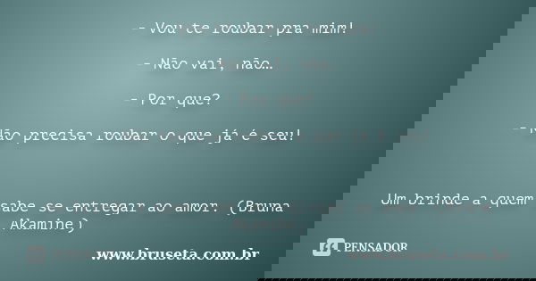 - Vou te roubar pra mim! - Não vai, não… - Por que? - Não precisa roubar o que já é seu! Um brinde a quem sabe se entregar ao amor. (Bruna Akamine)... Frase de www.bruseta.com.br.