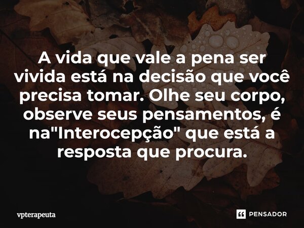 A vida que vale a pena ser vivida está na decisão que você precisa tomar. Olhe seu corpo, observe seus pensamentos, é na "Interocepção" que está a res... Frase de vpterapeuta.