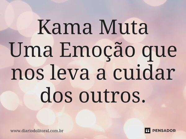 Kama Muta Uma Emoção que nos leva a cuidar dos outros.... Frase de www.diariodolitoral.com.br.