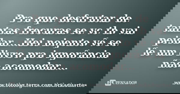 Pra que desfrutar de tantas frecuras se vc tb vai peidar...Hei nojento vê se lê um livro pra ignorância não acomodar...... Frase de www.fotolog.terra.com.brkaduartes.