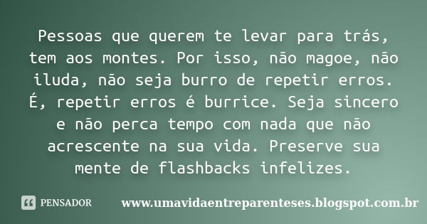 Pessoas que querem te levar para trás, tem aos montes. Por isso, não magoe, não iluda, não seja burro de repetir erros. É, repetir erros é burrice. Seja sincero... Frase de www.umavidaentreparenteses.blogspot.com.br.