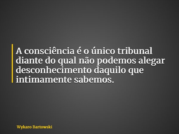 A consciência é o único tribunal diante do qual não podemos alegar desconhecimento daquilo que intimamente sabemos.... Frase de Wykaro Bartowski.