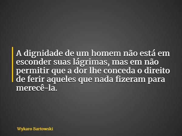 A dignidade de um homem não está em esconder suas lágrimas, mas em não permitir que a dor lhe conceda o direito de ferir aqueles que nada fizeram para merecê-la... Frase de Wykaro Bartowski.