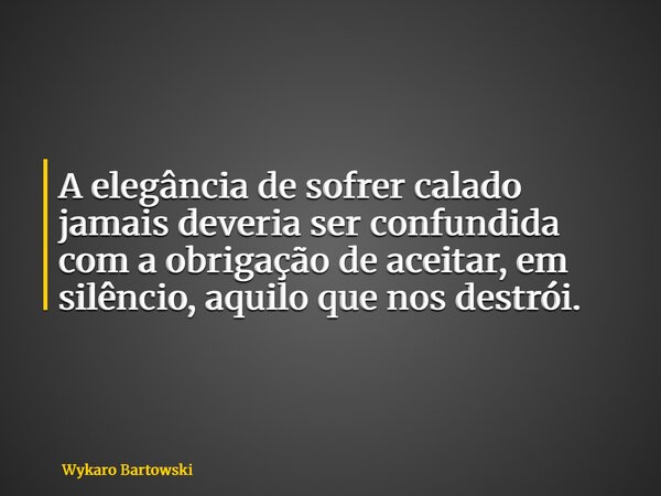 A elegância de sofrer calado jamais deveria ser confundida com a obrigação de aceitar, em silêncio, aquilo que nos destrói.... Frase de Wykaro Bartowski.