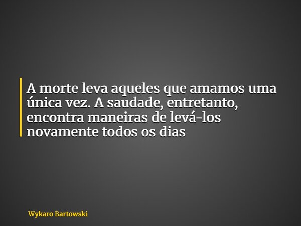A morte leva aqueles que amamos uma única vez. A saudade, entretanto, encontra maneiras de levá-los novamente todos os dias... Frase de Wykaro Bartowski.