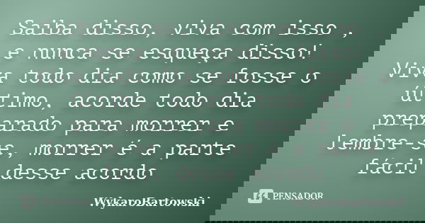 Saiba disso, viva com isso , e nunca se esqueça disso! Viva todo dia como se fosse o último, acorde todo dia preparado para morrer e lembre-se, morrer é a parte... Frase de WykaroBartowski.