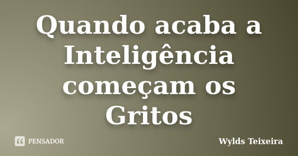 Quando acaba a Inteligência começam os Gritos... Frase de Wylds Teixeira.