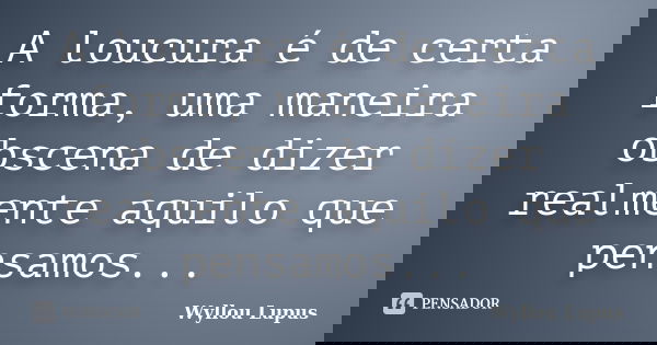 A loucura é de certa forma, uma maneira obscena de dizer realmente aquilo que pensamos...... Frase de Wyllou Lupus.