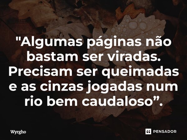 ⁠"Algumas páginas não bastam ser viradas. Precisam ser queimadas e as cinzas jogadas num rio bem caudaloso”.... Frase de Wyrgho.