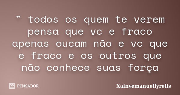 " todos os quem te verem pensa que vc e fraco apenas oucam não e vc que e fraco e os outros que não conhece suas força... Frase de Xainyemanuellyreiis.