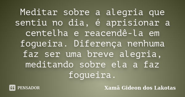 Meditar sobre a alegria que sentiu no dia, é aprisionar a centelha e reacendê-la em fogueira. Diferença nenhuma faz ser uma breve alegria, meditando sobre ela a... Frase de Xamã Gideon dos Lakotas.