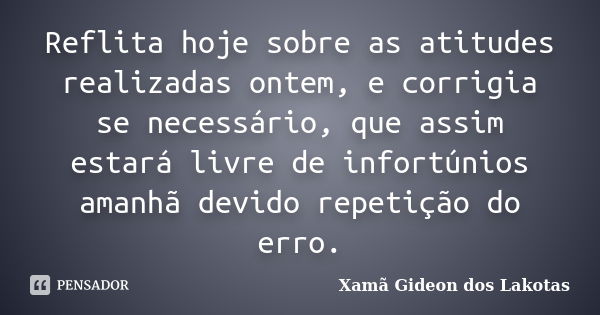 Reflita hoje sobre as atitudes realizadas ontem, e corrigia se necessário, que assim estará livre de infortúnios amanhã devido repetição do erro.... Frase de Xamã Gideon dos Lakotas.