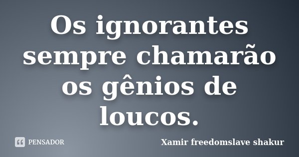 Os ignorantes sempre chamarão os gênios de loucos.... Frase de Xamir Freedomslave Shakur.