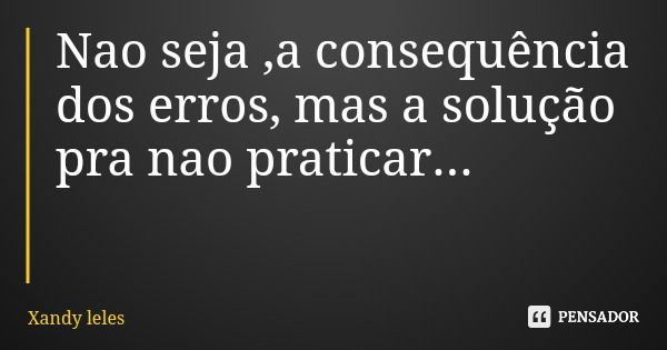Nao seja ,a consequência dos erros, mas a solução pra nao praticar...... Frase de Xandy leles.
