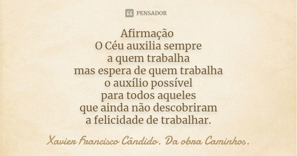 Afirmação O Céu auxilia sempre a quem trabalha mas espera de quem trabalha o auxílio possível para todos aqueles que ainda não descobriram a felicidade de traba... Frase de Xavier Francisco Cândido. Da obra Caminhos..