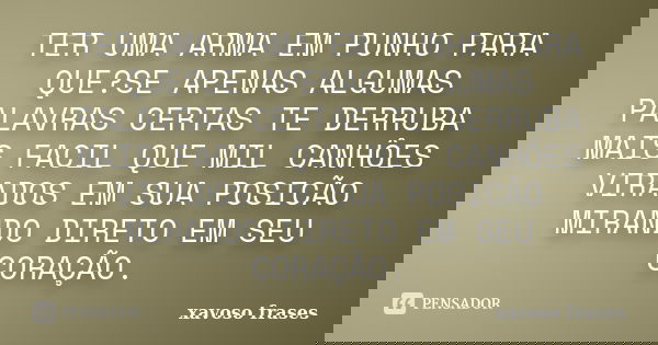 TER UMA ARMA EM PUNHO PARA QUE?SE APENAS ALGUMAS PALAVRAS CERTAS TE DERRUBA MAIS FACIL QUE MIL CANHÔES VIRADOS EM SUA POSICÃO MIRANDO DIRETO EM SEU CORAÇÃO.... Frase de xavoso frases.