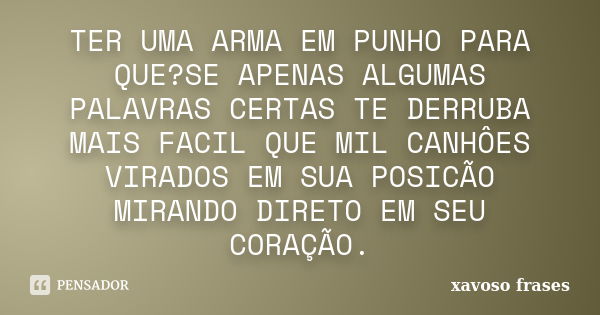 TER UMA ARMA EM PUNHO PARA QUE?SE APENAS ALGUMAS PALAVRAS CERTAS TE DERRUBA MAIS FACIL QUE MIL CANHÔES VIRADOS EM SUA POSICÃO MIRANDO DIRETO EM SEU CORAÇÃO.... Frase de xavoso frases.