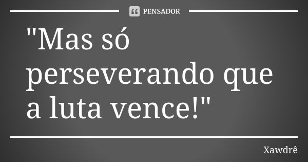 "Mas só perseverando que a luta vence!"... Frase de Xawdrê.