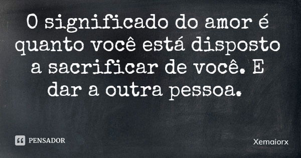 O significado do amor é quanto você está disposto a sacrificar de você. E dar a outra pessoa.... Frase de Xemaiorx.