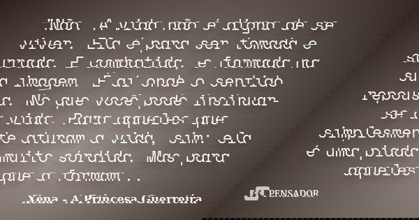 "Não. A vida não é digna de se viver. Ela é para ser tomada e surrada. E combatida, e formada na sua imagem. É aí onde o sentido repousa. No que você pode ... Frase de Xena a princesa guerreira.