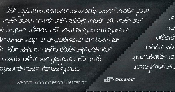 "Se alguém estiver ouvindo, você sabe que eu não sou muito de rezar, mas eu não sei mais o que fazer. Eu estava pronta para desistir uma vez, e a Gabrielle... Frase de Xena a princesa guerreira.
