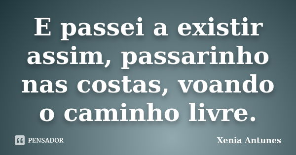 E passei a existir assim, passarinho nas costas, voando o caminho livre.... Frase de Xenia Antunes.