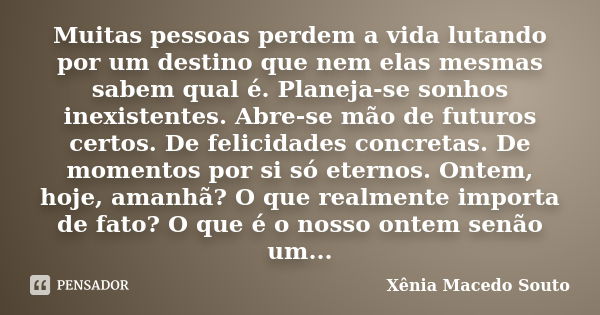 Muitas pessoas perdem a vida lutando por um destino que nem elas mesmas sabem qual é. Planeja-se sonhos inexistentes. Abre-se mão de futuros certos. De felicida... Frase de Xênia Macedo Souto.