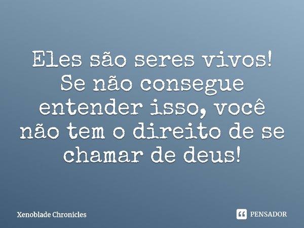 ⁠Eles são seres vivos! Se não consegue entender isso, você não tem o direito de se chamar de deus!... Frase de Xenoblade Chronicles.