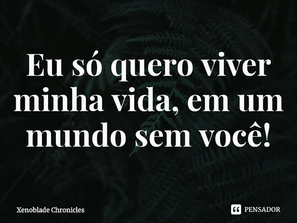 ⁠Eu só quero viver minha vida, em um mundo sem você!... Frase de Xenoblade Chronicles.