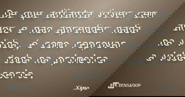De que adianta viver cem anos e nao aprender nada na vida, é como reprovar a vida toda na primeira serie.... Frase de Xepa.