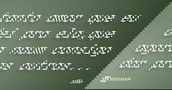 tanto amor que eu dei pra ela,que agora naum consigo dar pras outras...... Frase de xilla.