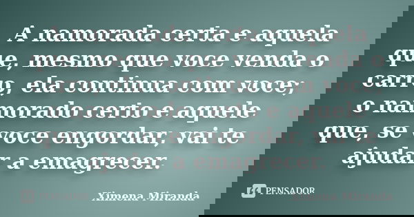 A namorada certa e aquela que, mesmo que voce venda o carro, ela continua com voce; o namorado certo e aquele que, se voce engordar, vai te ajudar a emagrecer.... Frase de Ximena Miranda.