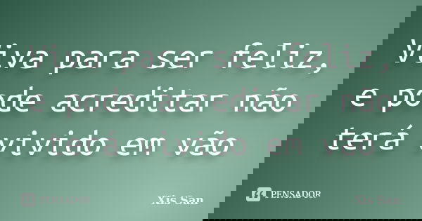 Viva para ser feliz, e pode acreditar não terá vivido em vão... Frase de Xis San.