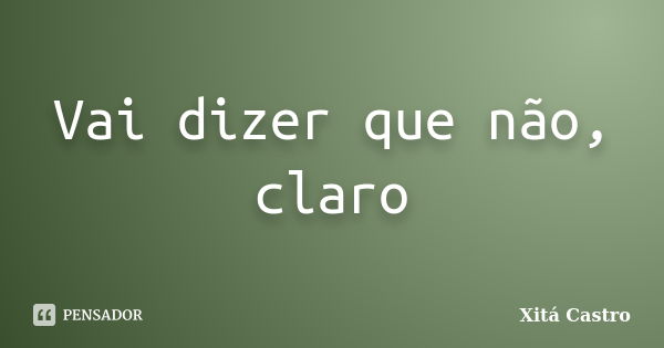 Vai dizer que não, claro... Frase de Xitá Castro.