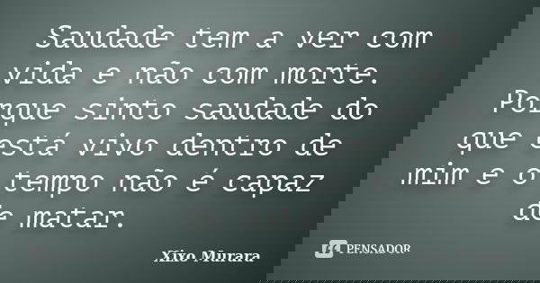 Saudade tem a ver com vida e não com morte. Porque sinto saudade do que está vivo dentro de mim e o tempo não é capaz de matar.... Frase de Xixo Murara.