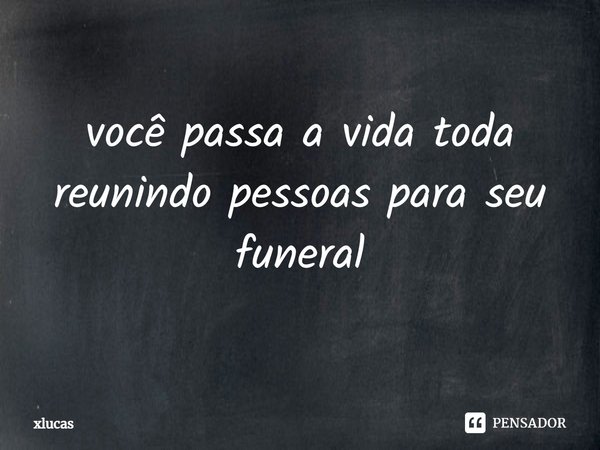 ⁠você passa a vida toda reunindo pessoas para seu funeral... Frase de xlucas.