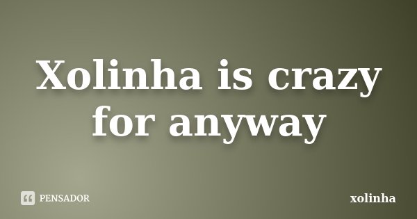 Xolinha is crazy for anyway... Frase de xolinha.