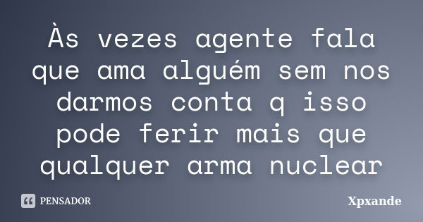 Às vezes agente fala que ama alguém sem nos darmos conta q isso pode ferir mais que qualquer arma nuclear... Frase de Xpxande.