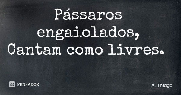 Pássaros engaiolados, Cantam como livres.... Frase de X. Thiago..