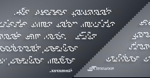 As vezes quando existe uma dor muito grande em nós. Ela transborda pelos olhos ou pelas mãos... Frase de xurumela.