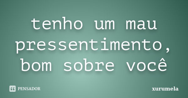 tenho um mau pressentimento, bom sobre você... Frase de xurumela.