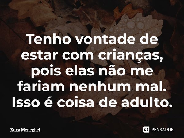 ⁠Tenho vontade de estar com crianças, pois elas não me fariam nenhum mal. Isso é coisa de adulto.... Frase de Xuxa Meneghel.