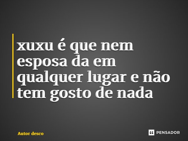 ⁠xuxu é que nem esposa da em qualquer lugar e não tem gosto de nada... Frase de Autor desconhecido.