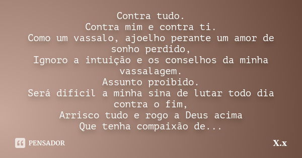 Contra tudo. Contra mim e contra ti. Como um vassalo, ajoelho perante um amor de sonho perdido, Ignoro a intuição e os conselhos da minha vassalagem. Assunto pr... Frase de X.x.