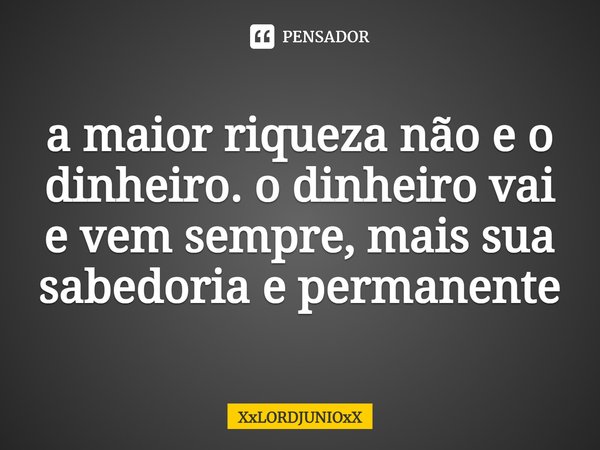 a maior riqueza não e o dinheiro. o dinheiro vai e vem sempre, mais sua sabedoria e permanente... Frase de XxLORDJUNIOxX.