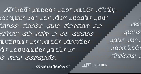 Só não posso ser mais fria, porque se eu for acabo que matando todos que tentam se aproximar de mim e eu acabo que me matando em meio tantos homicídio causados ... Frase de XxNutellinhaxX.