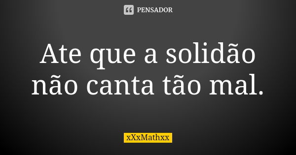 Ate que a solidão não canta tão mal.... Frase de xXxMathxx.