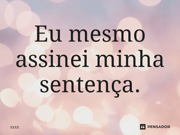 ⁠Eu mesmo assinei minha sentença.... Frase de xxxx.