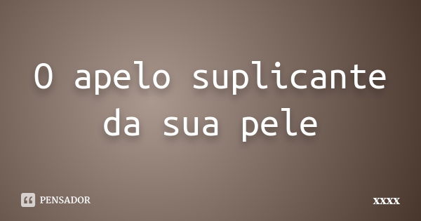 O apelo suplicante da sua pele... Frase de xxxx.