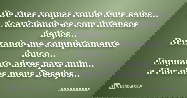 De tuas roupas roubo teus seios... Acariciando-os com intensos beijos... Deixando-me completamente louco... Enquanto abres para mim... a Flor dos meus Desejos..... Frase de xxxxxxxxxx.